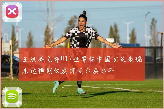 王洪亮点评U17世界杯中国女足表现未达预期仅发挥五六成水平