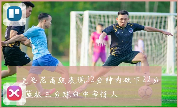 克洛尼高效表现32分钟内砍下22分5篮板三分球命中率惊人