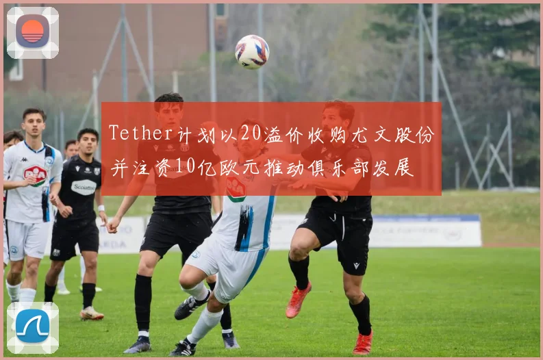 Tether计划以20溢价收购尤文股份并注资10亿欧元推动俱乐部发展