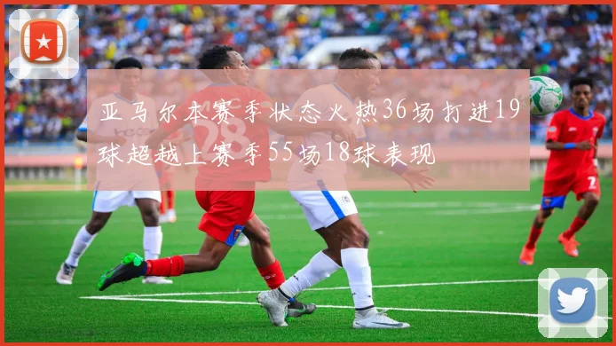 亚马尔本赛季状态火热36场打进19球超越上赛季55场18球表现