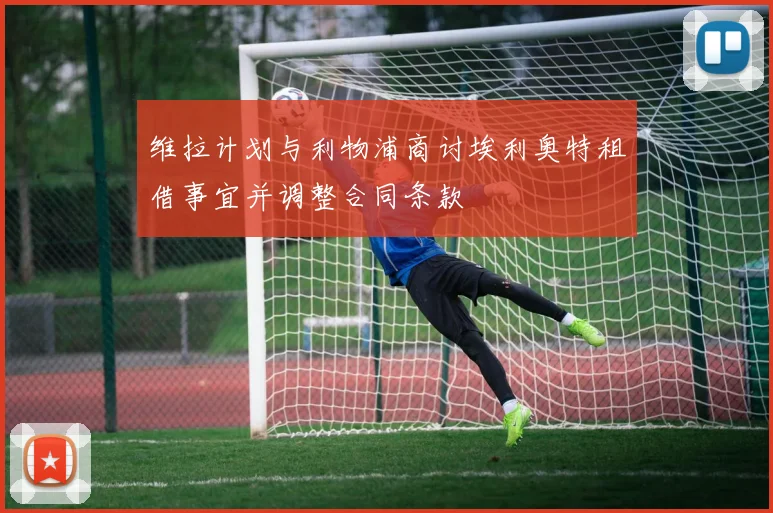 维拉计划与利物浦商讨埃利奥特租借事宜并调整合同条款
