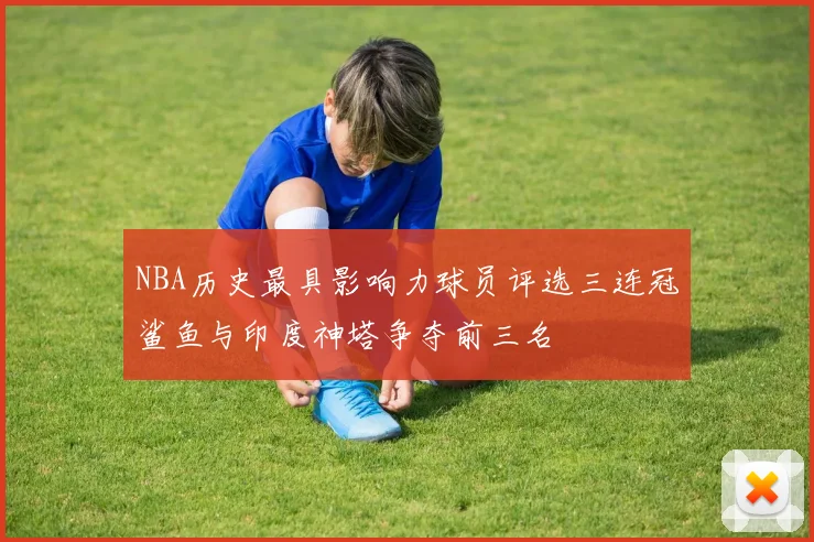 NBA历史最具影响力球员评选三连冠鲨鱼与印度神塔争夺前三名