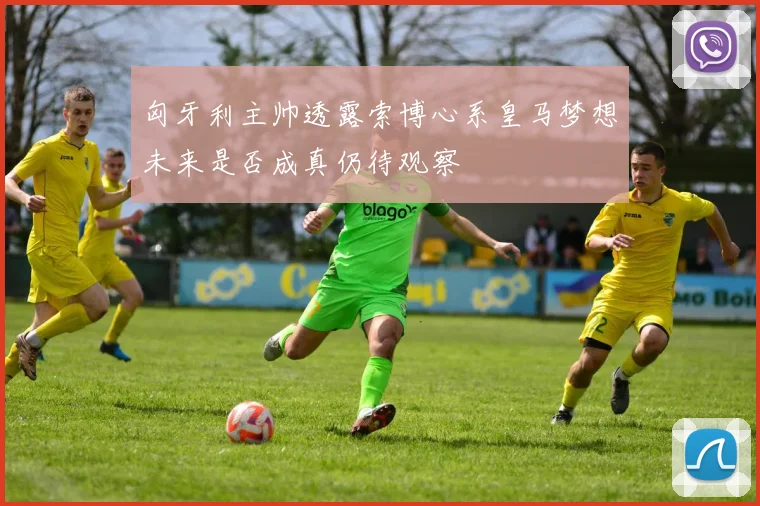 匈牙利主帅透露索博心系皇马梦想未来是否成真仍待观察