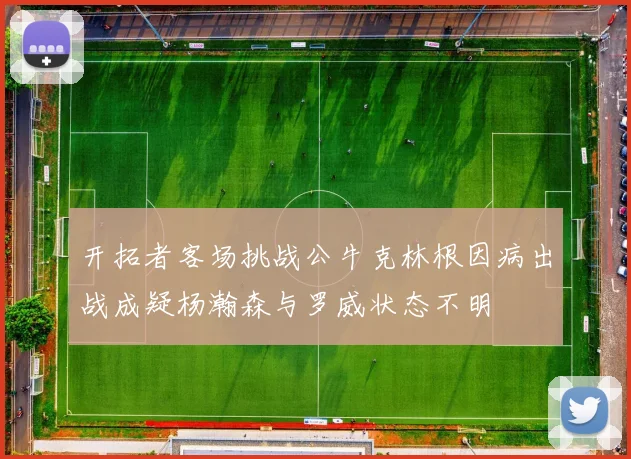 开拓者客场挑战公牛克林根因病出战成疑杨瀚森与罗威状态不明