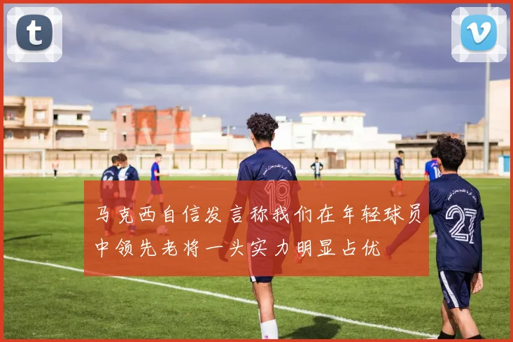 马克西自信发言称我们在年轻球员中领先老将一头实力明显占优