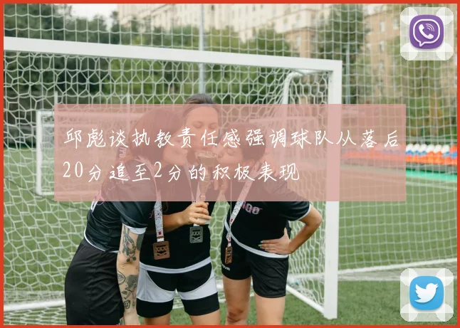 邱彪谈执教责任感强调球队从落后20分追至2分的积极表现