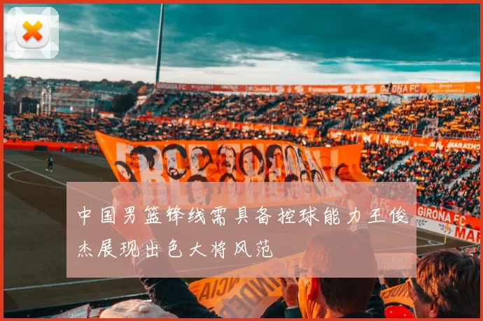 中国男篮锋线需具备控球能力王俊杰展现出色大将风范