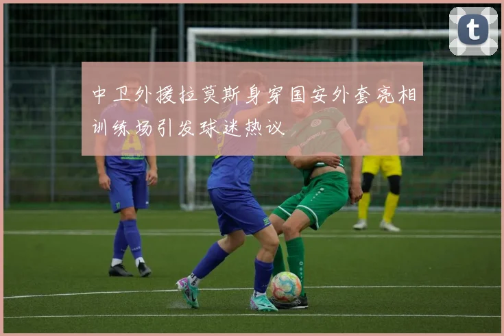 中卫外援拉莫斯身穿国安外套亮相训练场引发球迷热议