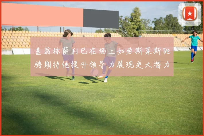 基翁称萨利巴在场上如劳斯莱斯驰骋期待他提升领导力展现更大潜力