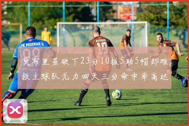 莫布里虽砍下23分10板5助5帽却难救主球队无力回天三分命中率高达57
