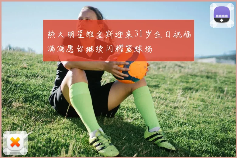 热火明星维金斯迎来31岁生日祝福满满愿你继续闪耀篮球场