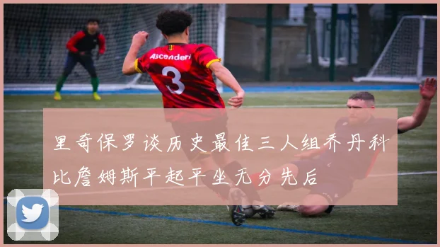 里奇保罗谈历史最佳三人组乔丹科比詹姆斯平起平坐无分先后