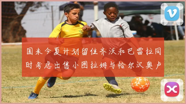 国米今夏计划留住齐沃和巴雷拉同时考虑出售小图拉姆与恰尔汉奥卢