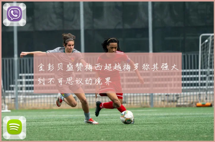 金彭贝盛赞梅西超越梅罗称其强大到不可思议的境界