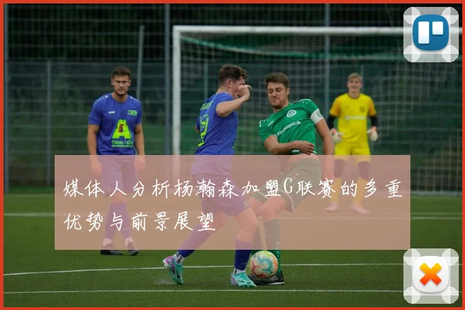 媒体人分析杨瀚森加盟G联赛的多重优势与前景展望