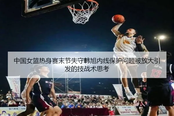 中国女篮热身赛末节失守韩旭内线保护问题被放大引发的技战术思考（kaiyun）